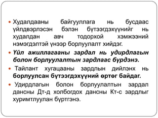 Худалдааны

байгууллага
нь
бусдаас
үйлдвэрлэсэн бэлэн бүтээгдэхүүнийг нь
худалдан
авч
тодорхой
хэмжээний
нэмэгдэлтэй үнээр борлуулалт хийдэг.
 Үйл ажиллагааны зардал нь удирдлагын
болон борлуулалтын зардлаас бүрдэнэ.
 Тайлант хугацааны зардлын дийлэнх нь
борлуулсан бүтээгдэхүүний өртөг байдаг.
 Удирдлагын болон борлуулалтын зардал
дансны Дт-д холбогдох дансны Кт-с зардлыг
хуримтлуулан бүртгэнэ.

 