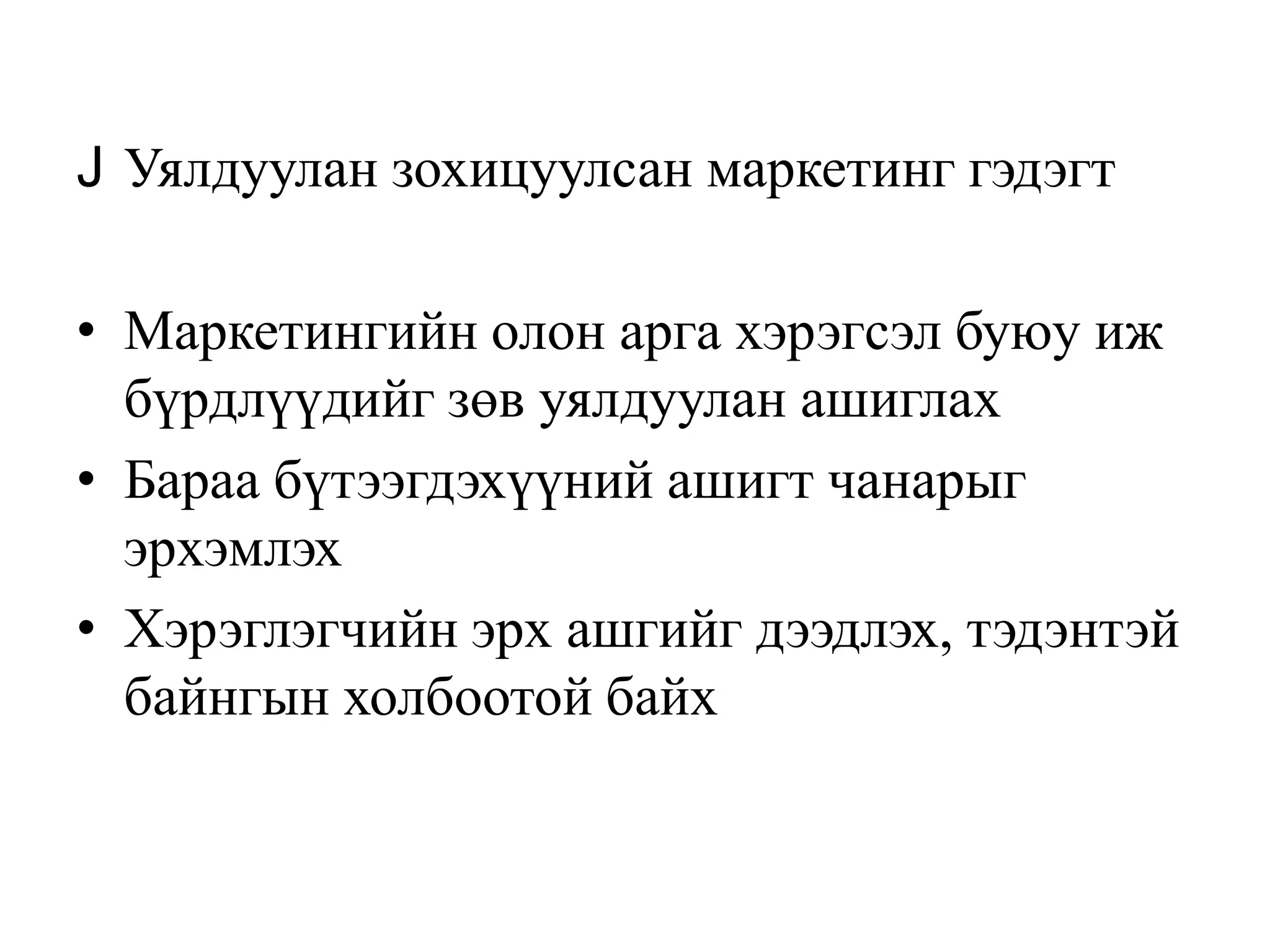 J Уялдуулан зохицуулсан маркетинг гэдэгт
• Маркетингийн олон арга хэрэгсэл буюу иж
бүрдлүүдийг зөв уялдуулан ашиглах
• Бараа бүтээгдэхүүний ашигт чанарыг
эрхэмлэх
• Хэрэглэгчийн эрх ашгийг дээдлэх, тэдэнтэй
байнгын холбоотой байх

 