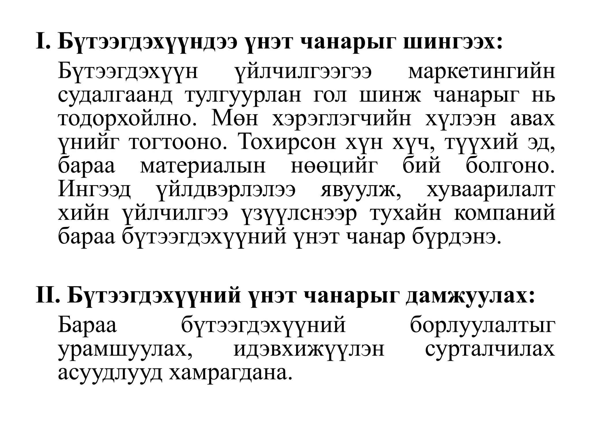 I. Бүтээгдэхүүндээ үнэт чанарыг шингээх:
Бүтээгдэхүүн үйлчилгээгээ маркетингийн
судалгаанд тулгуурлан гол шинж чанарыг нь
тодорхойлно. Мөн хэрэглэгчийн хүлээн авах
үнийг тогтооно. Тохирсон хүн хүч, түүхий эд,
бараа материалын нөөцийг бий болгоно.
Ингээд үйлдвэрлэлээ явуулж, хуваарилалт
хийн үйлчилгээ үзүүлснээр тухайн компаний
бараа бүтээгдэхүүний үнэт чанар бүрдэнэ.
II. Бүтээгдэхүүний үнэт чанарыг дамжуулах:
Бараа
бүтээгдэхүүний
борлуулалтыг
урамшуулах,
идэвхижүүлэн
сурталчилах
асуудлууд хамрагдана.

 