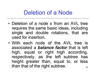 Deletion of a Node
• Deletion of a node x from an AVL tree
requires the same basic ideas, including
single and double rotations, that are
used for insertion.
• With each node of the AVL tree is
associated a balance factor that is left
high, equal or right high according,
respectively, as the left subtree has
height greater than, equal to, or less
than that of the right subtree.
42

 