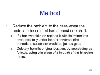 Method
1. Reduce the problem to the case when the
node x to be deleted has at most one child.
›

›

If x has two children replace it with its immediate
predecessor y under inorder traversal (the
immediate successor would be just as good)
Delete y from its original position, by proceeding as
follows, using y in place of x in each of the following
steps.

43

 