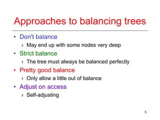 Approaches to balancing trees
• Don't balance
› May end up with some nodes very deep

• Strict balance
› The tree must always be balanced perfectly

• Pretty good balance
› Only allow a little out of balance

• Adjust on access
› Self-adjusting
5

 
