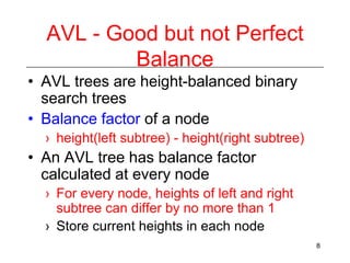 AVL - Good but not Perfect
Balance
• AVL trees are height-balanced binary
search trees
• Balance factor of a node
› height(left subtree) - height(right subtree)

• An AVL tree has balance factor
calculated at every node
› For every node, heights of left and right
subtree can differ by no more than 1
› Store current heights in each node
8

 