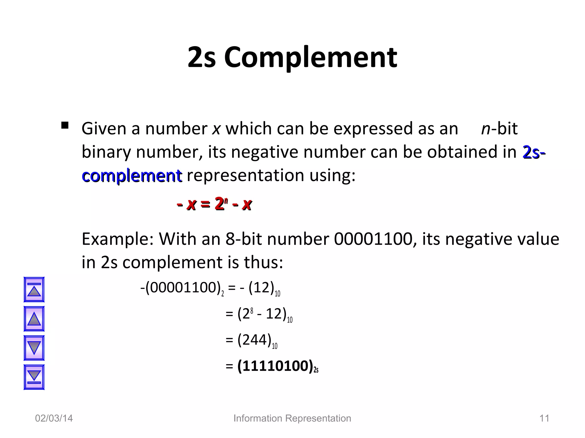 2s Complement
 Given a number x which can be expressed as an n-bit

binary number, its negative number can be obtained in 2scomplement representation using:
- x = 2n - x
Example: With an 8-bit number 00001100, its negative value
in 2s complement is thus:
-(00001100)2 = - (12)10
= (28 - 12)10
= (244)10
= (11110100)2s

02/03/14

Information Representation

11

 