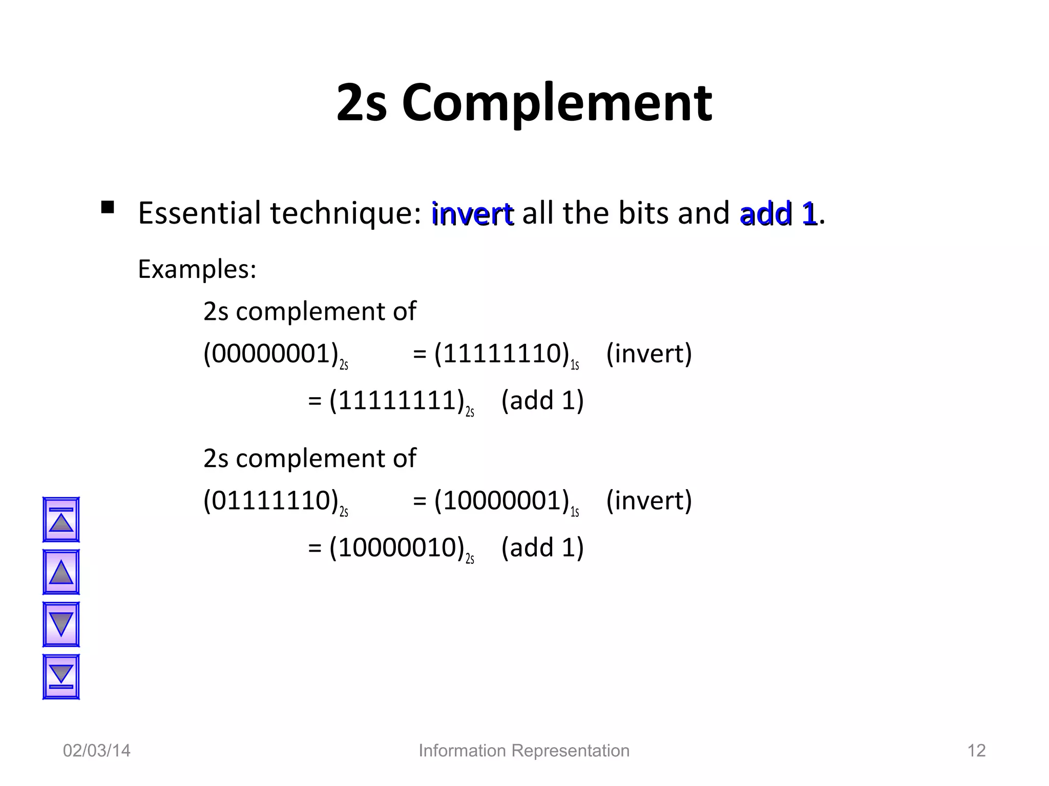 2s Complement
 Essential technique: invert all the bits and add 1.
1
Examples:
2s complement of
(00000001)2s
= (11111110)1s (invert)
= (11111111)2s (add 1)
2s complement of
(01111110)2s
= (10000001)1s (invert)
= (10000010)2s (add 1)

02/03/14

Information Representation

12

 