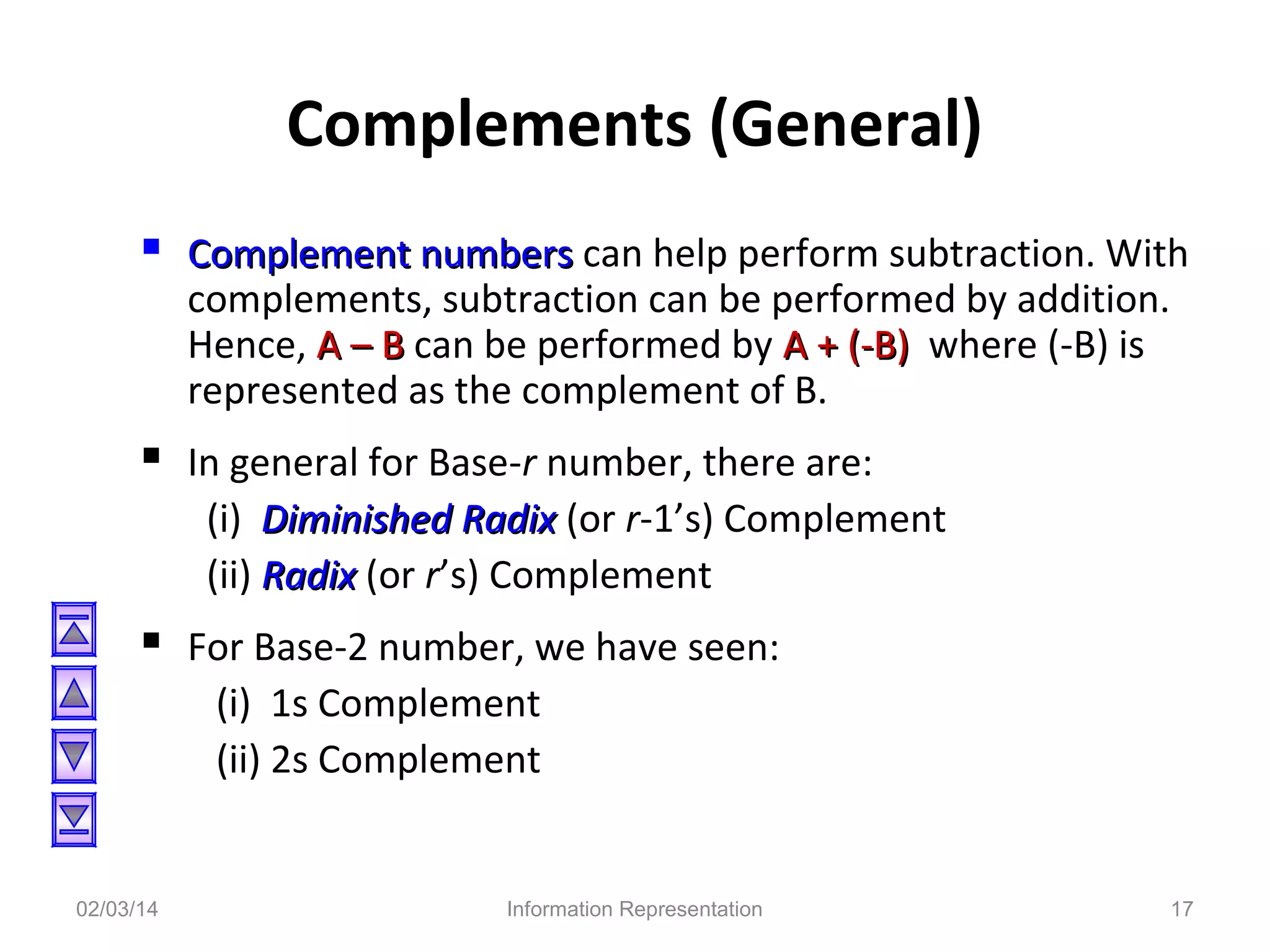 Complements (General)
 Complement numbers can help perform subtraction. With
complements, subtraction can be performed by addition.
Hence, A – B can be performed by A + (-B) where (-B) is
represented as the complement of B.

 In general for Base-r number, there are:
(i) Diminished Radix (or r-1’s) Complement
(ii) Radix (or r’s) Complement

 For Base-2 number, we have seen:
(i) 1s Complement
(ii) 2s Complement

02/03/14

Information Representation

17

 