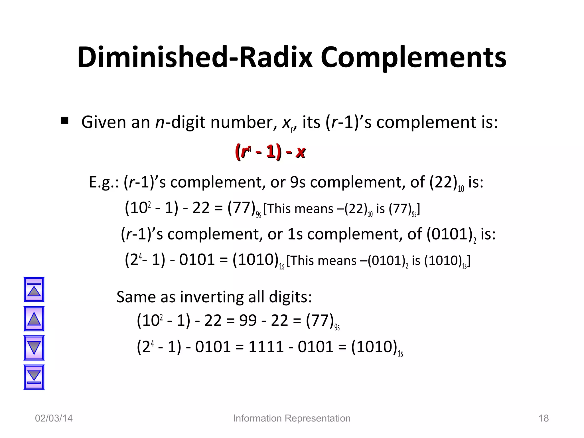 Diminished-Radix Complements
 Given an n-digit number, xr, its (r-1)’s complement is:
(rn - 1) - x
E.g.: (r-1)’s complement, or 9s complement, of (22)10 is:
(102 - 1) - 22 = (77)9s [This means –(22)10 is (77)9s]
(r-1)’s complement, or 1s complement, of (0101)2 is:
(24- 1) - 0101 = (1010)1s [This means –(0101)2 is (1010)1s]
Same as inverting all digits:
(102 - 1) - 22 = 99 - 22 = (77)9s
(24 - 1) - 0101 = 1111 - 0101 = (1010)1s

02/03/14

Information Representation

18

 
