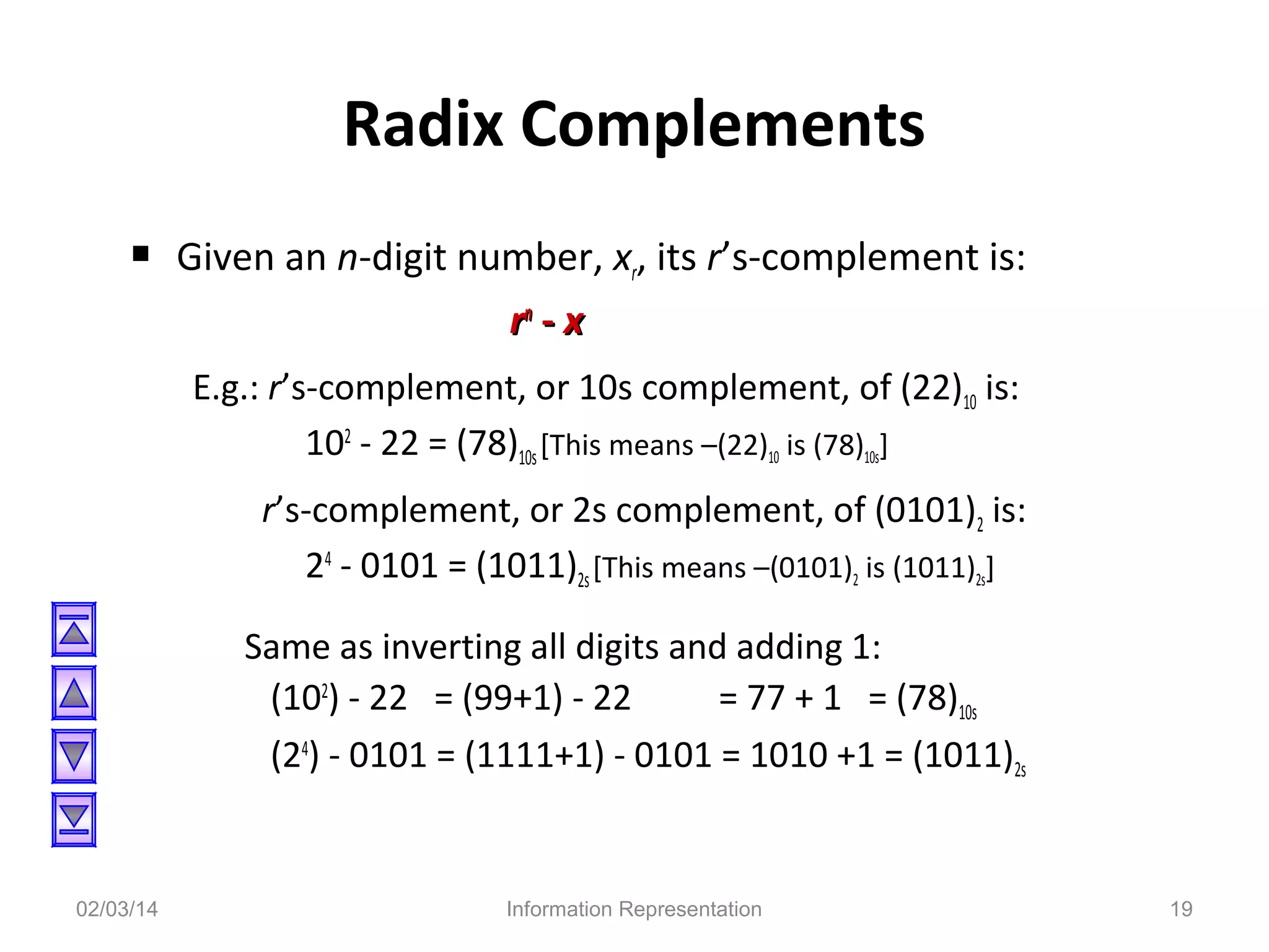 Radix Complements
 Given an n-digit number, xr, its r’s-complement is:
rn - x
E.g.: r’s-complement, or 10s complement, of (22)10 is:
102 - 22 = (78)10s [This means –(22)10 is (78)10s]
r’s-complement, or 2s complement, of (0101)2 is:
24 - 0101 = (1011)2s [This means –(0101)2 is (1011)2s]
Same as inverting all digits and adding 1:
(102) - 22 = (99+1) - 22
= 77 + 1 = (78)10s
(24) - 0101 = (1111+1) - 0101 = 1010 +1 = (1011)2s

02/03/14

Information Representation

19

 