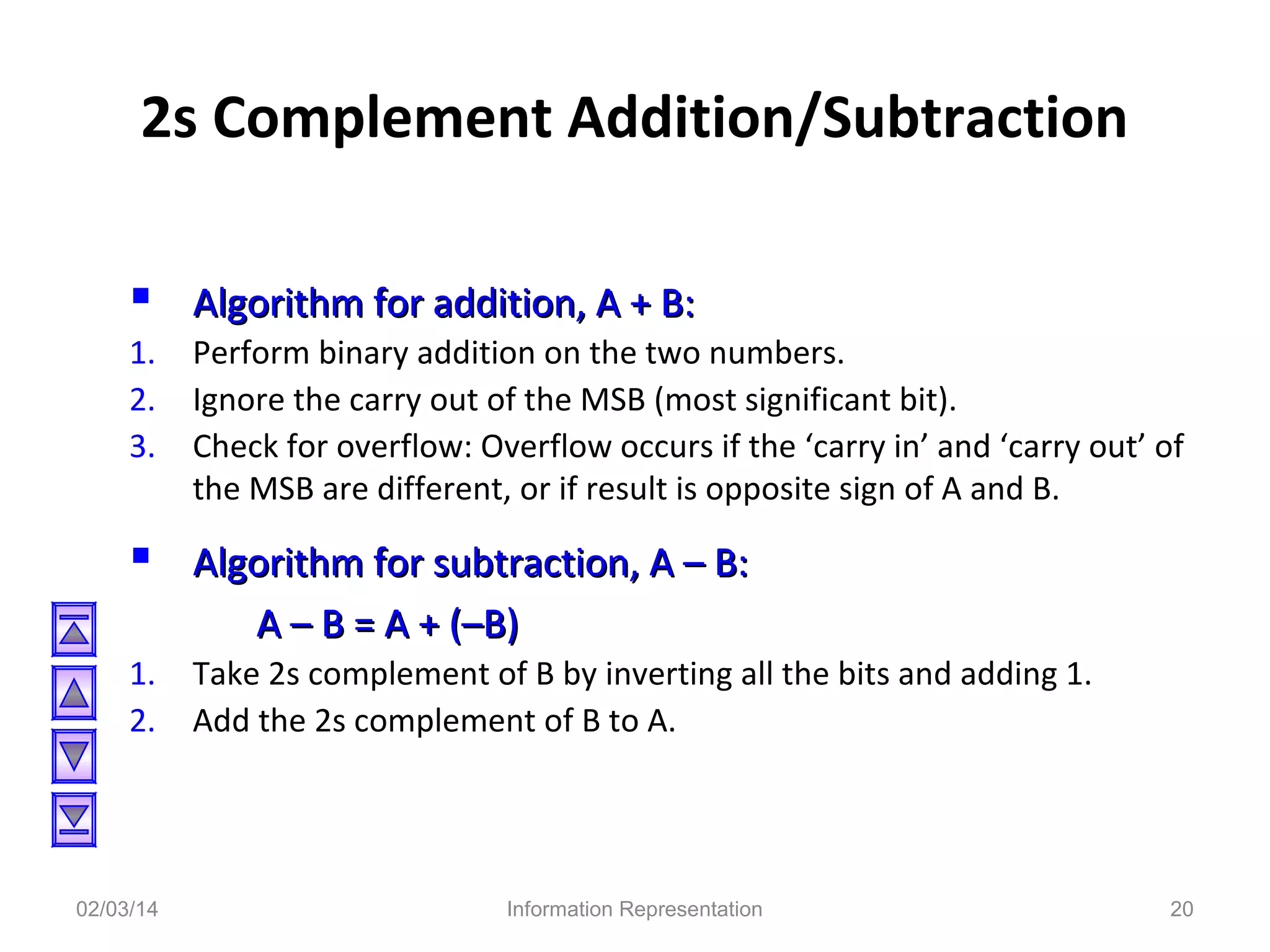 2s Complement Addition/Subtraction
 Algorithm for addition, A + B:
1.
2.
3.

Perform binary addition on the two numbers.
Ignore the carry out of the MSB (most significant bit).
Check for overflow: Overflow occurs if the ‘carry in’ and ‘carry out’ of
the MSB are different, or if result is opposite sign of A and B.

 Algorithm for subtraction, A – B:
A – B = A + (–B)
1.
2.

02/03/14

Take 2s complement of B by inverting all the bits and adding 1.
Add the 2s complement of B to A.

Information Representation

20

 
