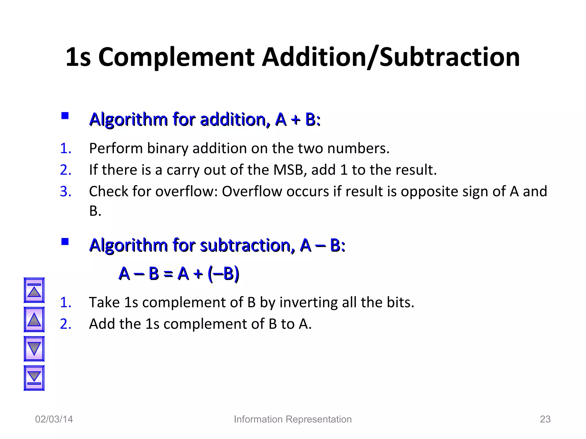 1s Complement Addition/Subtraction
 Algorithm for addition, A + B:
1.
2.
3.

Perform binary addition on the two numbers.
If there is a carry out of the MSB, add 1 to the result.
Check for overflow: Overflow occurs if result is opposite sign of A and
B.

 Algorithm for subtraction, A – B:
A – B = A + (–B)
1.
2.

02/03/14

Take 1s complement of B by inverting all the bits.
Add the 1s complement of B to A.

Information Representation

23

 