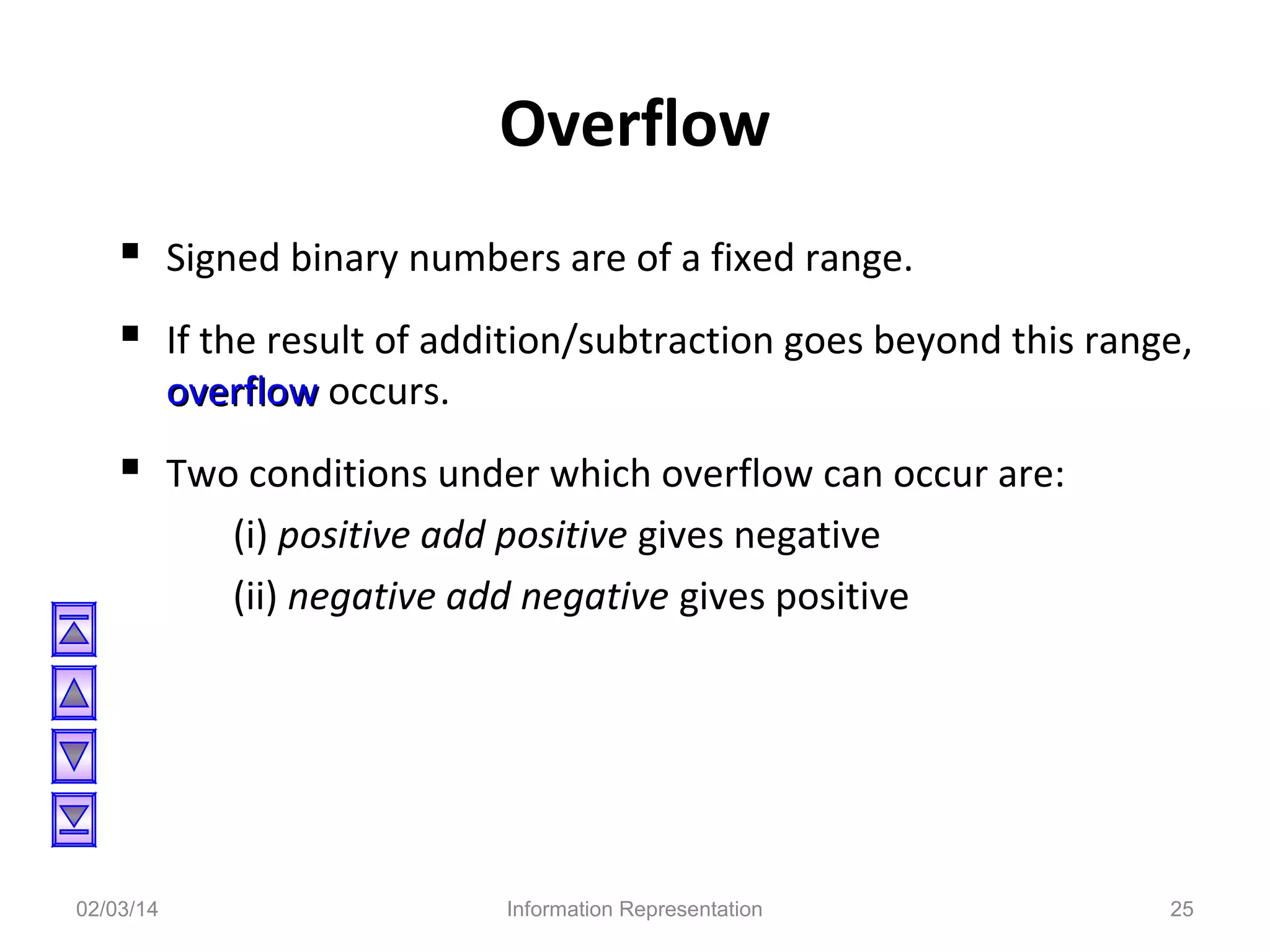 Overflow
 Signed binary numbers are of a fixed range.
 If the result of addition/subtraction goes beyond this range,
overflow occurs.

 Two conditions under which overflow can occur are:
(i) positive add positive gives negative
(ii) negative add negative gives positive

02/03/14

Information Representation

25

 