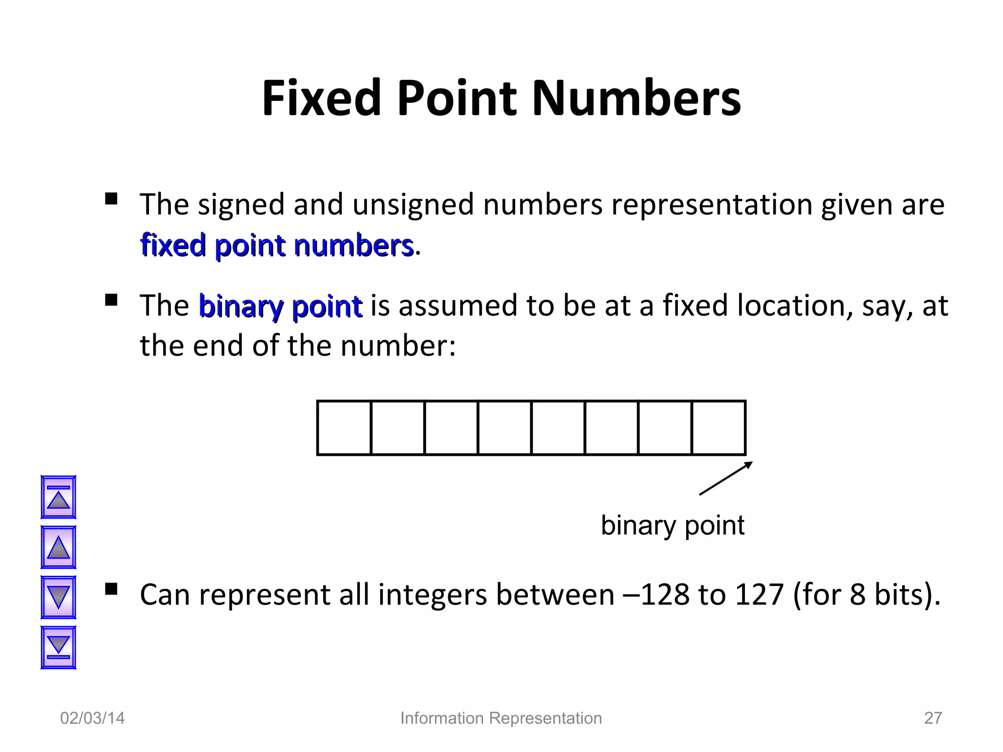 Fixed Point Numbers
 The signed and unsigned numbers representation given are
fixed point numbers.
numbers

 The binary point is assumed to be at a fixed location, say, at
the end of the number:

binary point

 Can represent all integers between –128 to 127 (for 8 bits).
02/03/14

Information Representation

27

 
