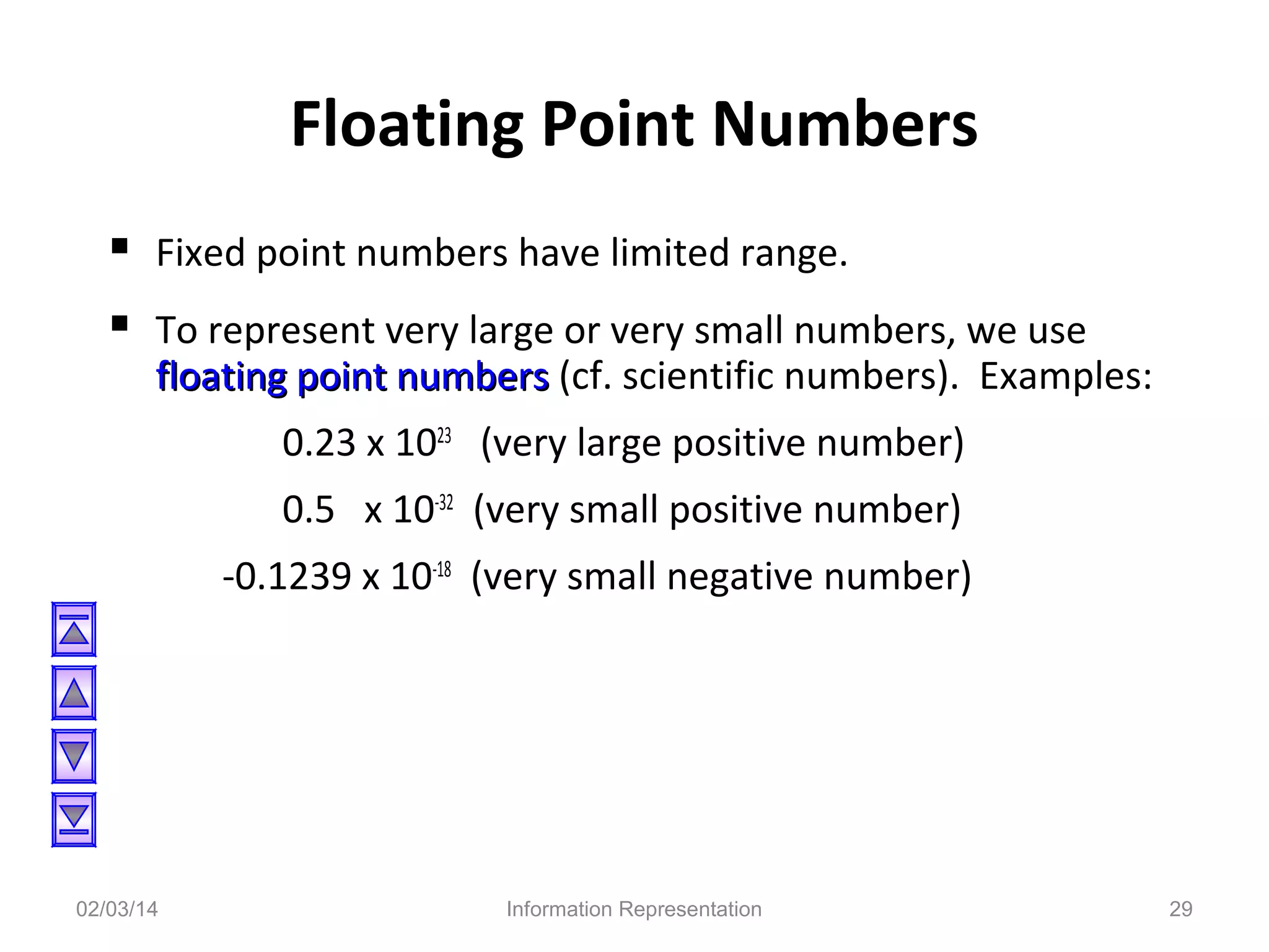 Floating Point Numbers
 Fixed point numbers have limited range.
 To represent very large or very small numbers, we use

floating point numbers (cf. scientific numbers). Examples:
0.23 x 1023 (very large positive number)
0.5 x 10-32 (very small positive number)
-0.1239 x 10-18 (very small negative number)

02/03/14

Information Representation

29

 