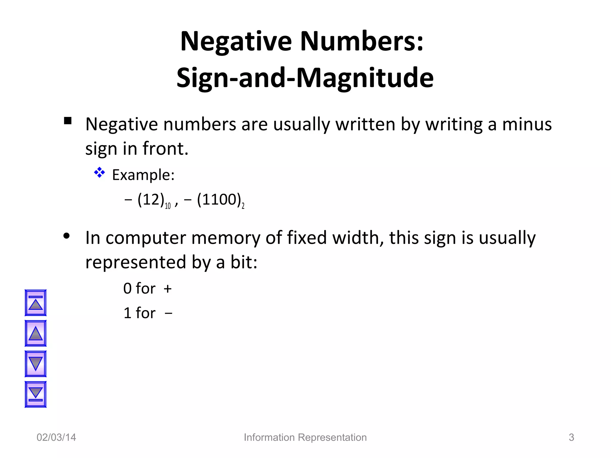 Negative Numbers:
Sign-and-Magnitude
 Negative numbers are usually written by writing a minus
sign in front.
 Example:

- (12)10 , - (1100)2

• In computer memory of fixed width, this sign is usually
represented by a bit:
0 for +
1 for -

02/03/14

Information Representation

3

 