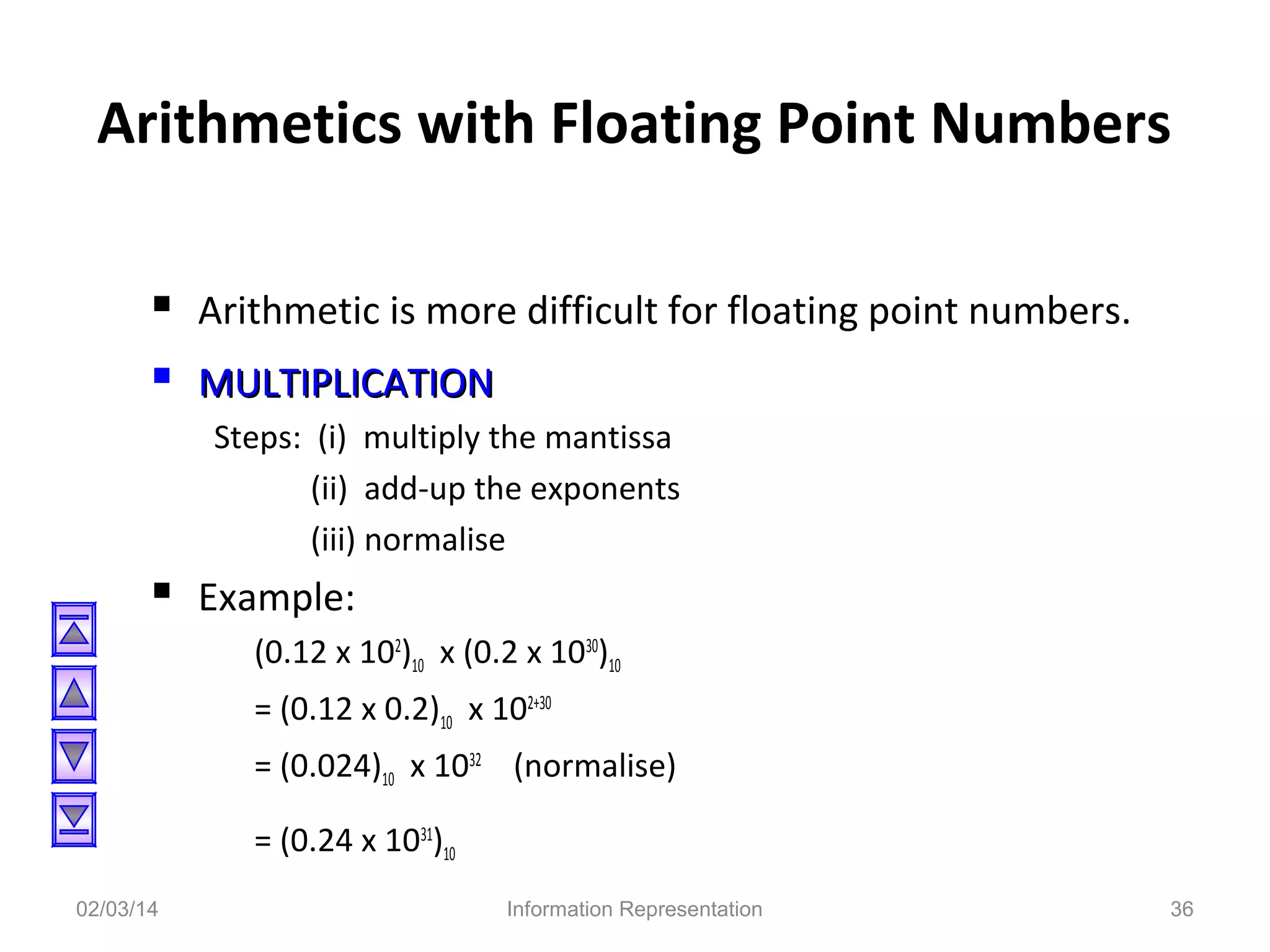 Arithmetics with Floating Point Numbers
 Arithmetic is more difficult for floating point numbers.
 MULTIPLICATION
Steps: (i) multiply the mantissa
(ii) add-up the exponents
(iii) normalise

 Example:
(0.12 x 102)10 x (0.2 x 1030)10
= (0.12 x 0.2)10 x 102+30
= (0.024)10 x 1032 (normalise)
= (0.24 x 1031)10
02/03/14

Information Representation

36

 
