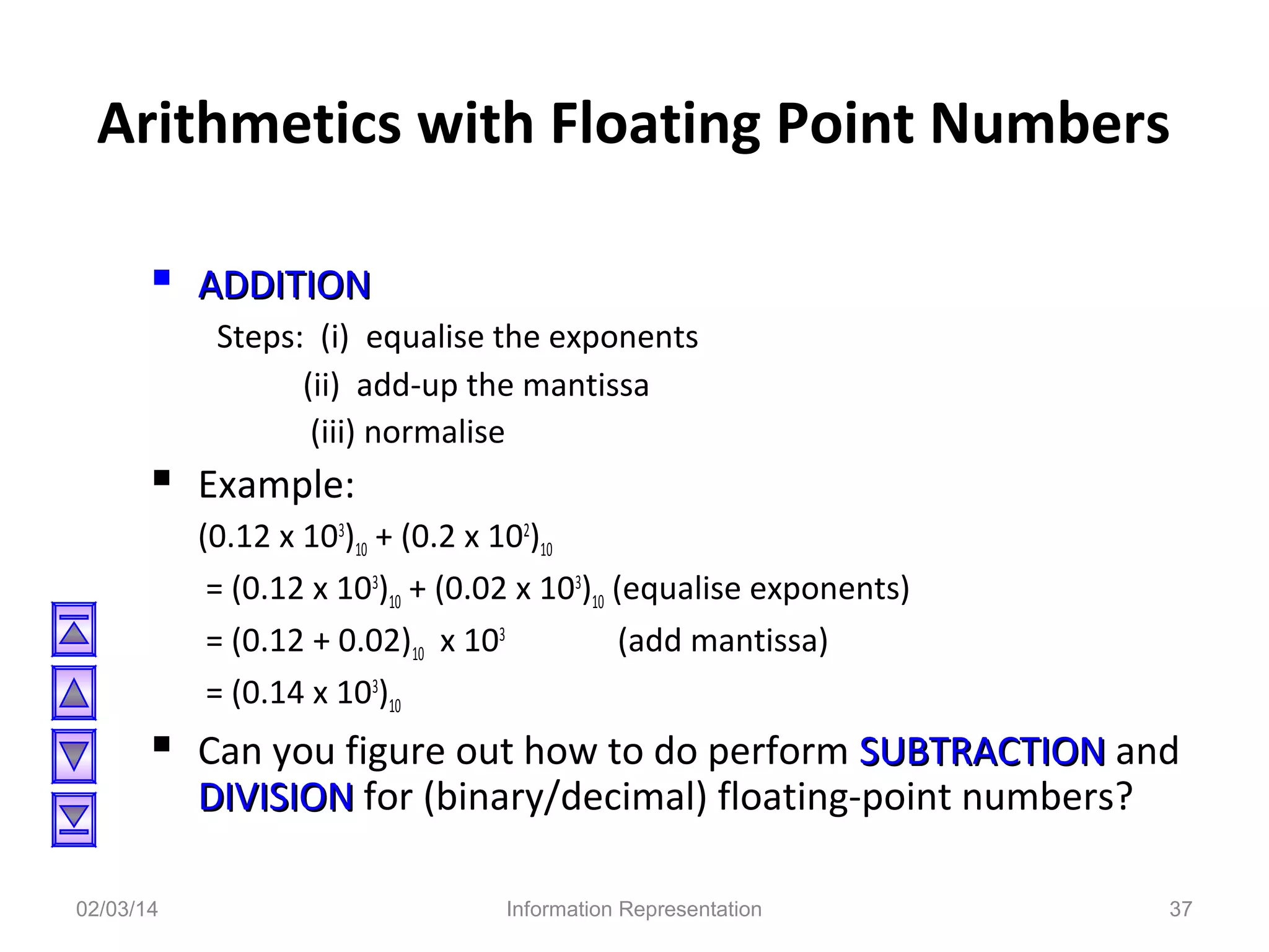 Arithmetics with Floating Point Numbers
 ADDITION
Steps: (i) equalise the exponents
(ii) add-up the mantissa
(iii) normalise

 Example:
(0.12 x 103)10 + (0.2 x 102)10
= (0.12 x 103)10 + (0.02 x 103)10 (equalise exponents)
= (0.12 + 0.02)10 x 103
(add mantissa)
= (0.14 x 103)10

 Can you figure out how to do perform SUBTRACTION and
DIVISION for (binary/decimal) floating-point numbers?

02/03/14

Information Representation

37

 