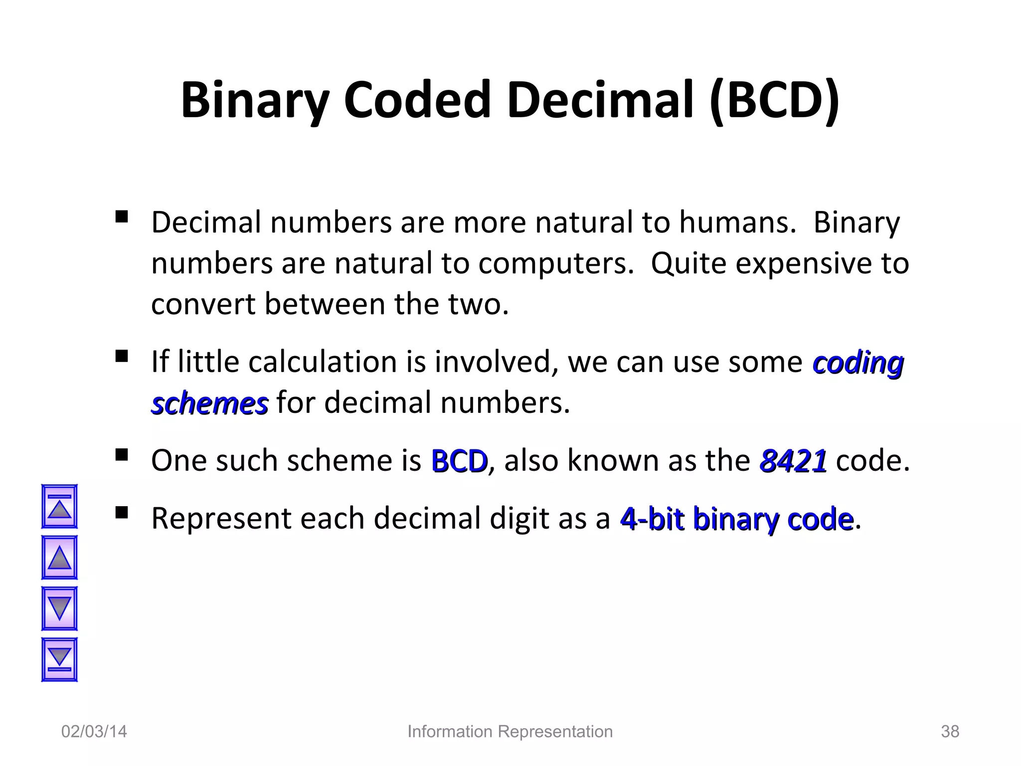 Binary Coded Decimal (BCD)
 Decimal numbers are more natural to humans. Binary

numbers are natural to computers. Quite expensive to
convert between the two.

 If little calculation is involved, we can use some coding
schemes for decimal numbers.

 One such scheme is BCD, also known as the 8421 code.
BCD
 Represent each decimal digit as a 4-bit binary code.
code

02/03/14

Information Representation

38

 