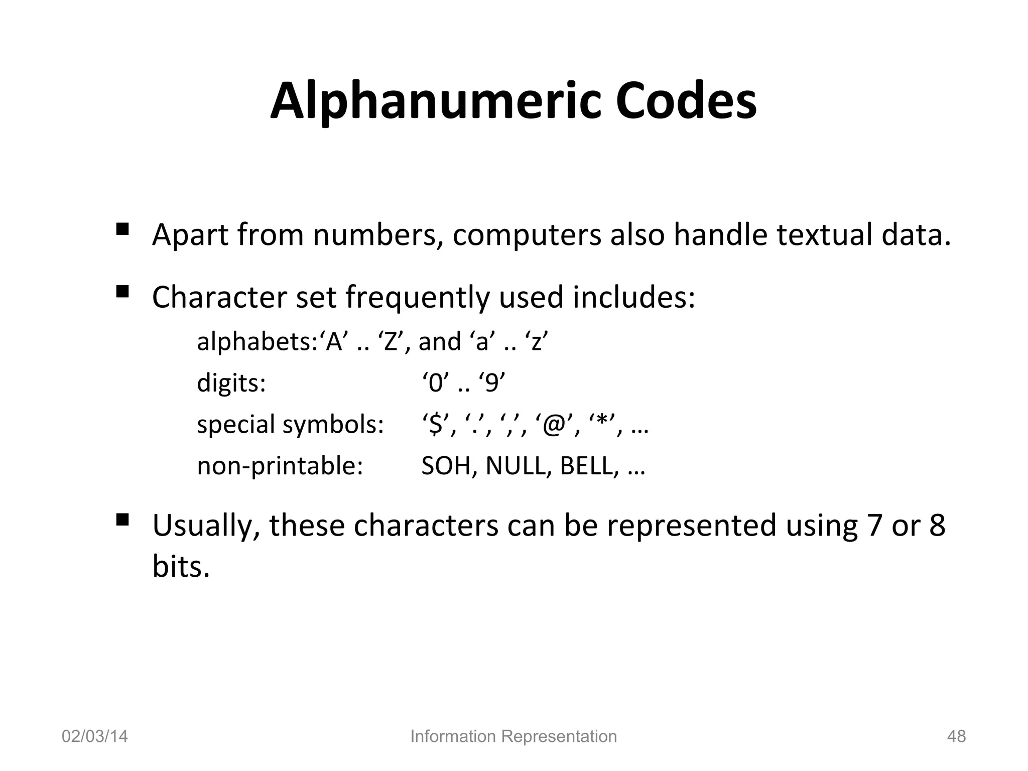 Alphanumeric Codes
 Apart from numbers, computers also handle textual data.
 Character set frequently used includes:
alphabets:‘A’ .. ‘Z’, and ‘a’ .. ‘z’
digits:
‘0’ .. ‘9’
special symbols: ‘$’, ‘.’, ‘,’, ‘@’, ‘*’, …
non-printable:
SOH, NULL, BELL, …

 Usually, these characters can be represented using 7 or 8
bits.

02/03/14

Information Representation

48

 