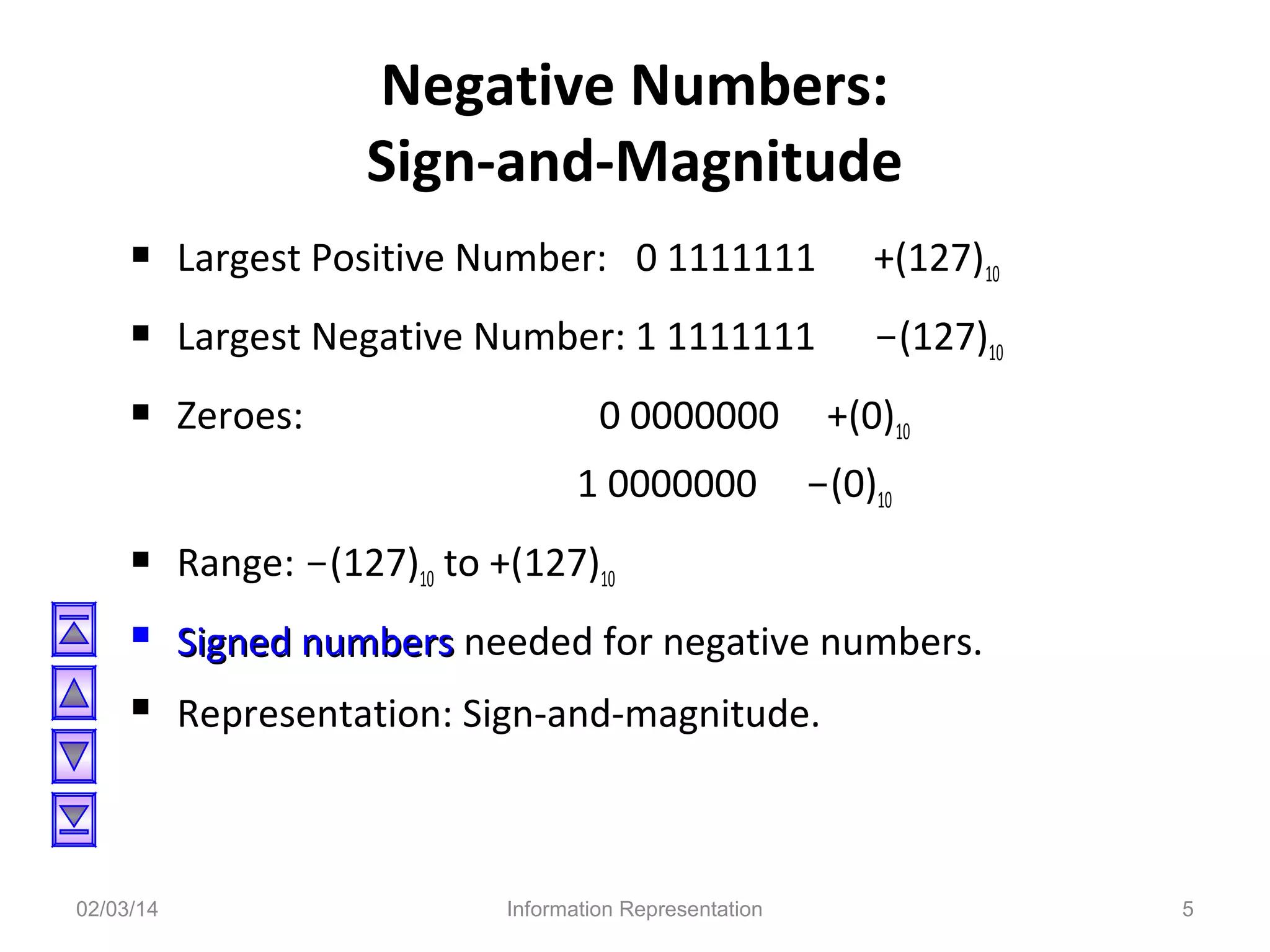 Negative Numbers:
Sign-and-Magnitude
 Largest Positive Number: 0 1111111

+(127)10

 Largest Negative Number: 1 1111111

-(127)10

 Zeroes:

0 0000000
1 0000000





02/03/14

+(0)10
-(0)10

Range: -(127)10 to +(127)10
Signed numbers needed for negative numbers.
Representation: Sign-and-magnitude.

Information Representation

5

 