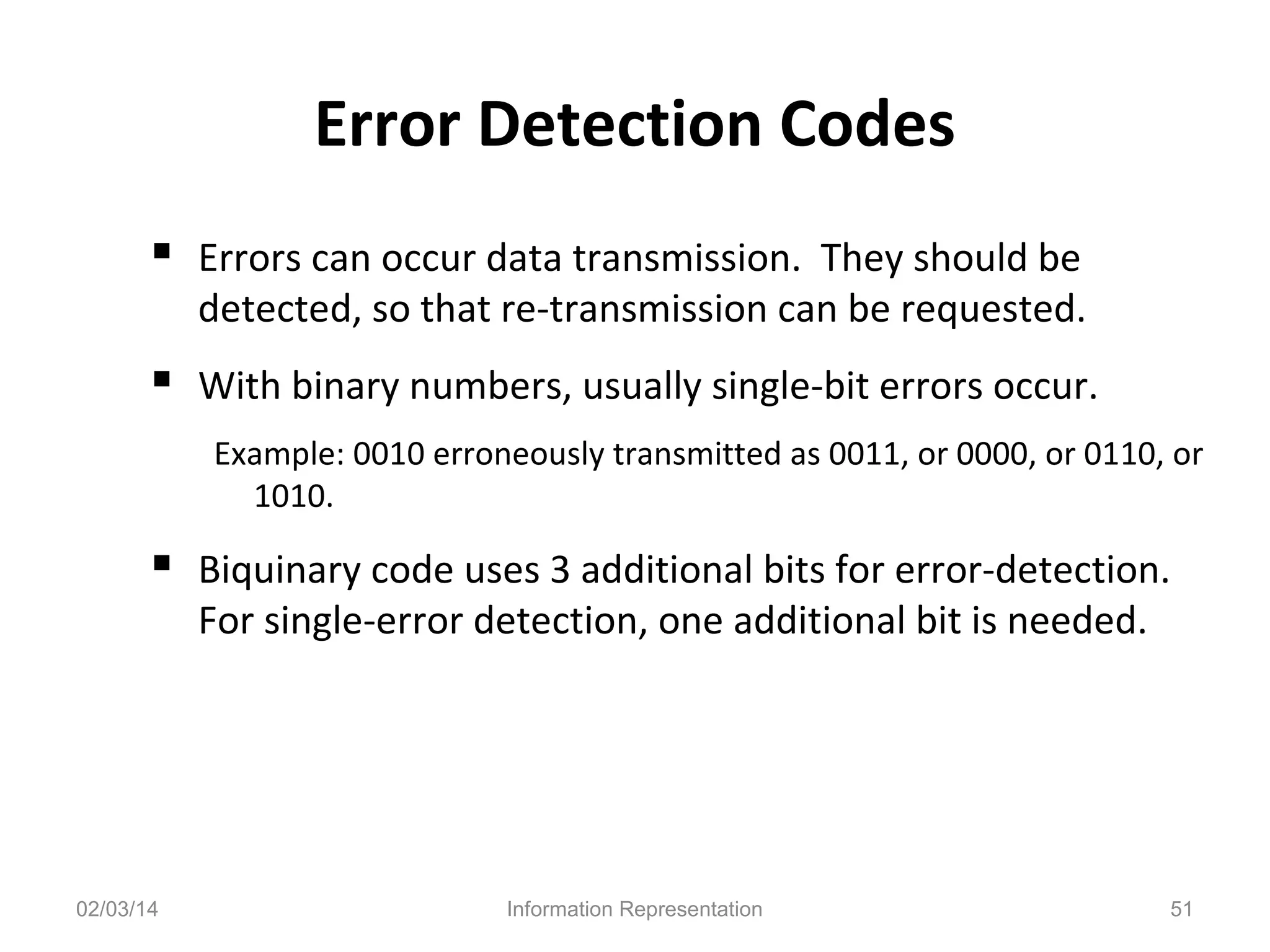 Error Detection Codes
 Errors can occur data transmission. They should be

detected, so that re-transmission can be requested.

 With binary numbers, usually single-bit errors occur.
Example: 0010 erroneously transmitted as 0011, or 0000, or 0110, or
1010.

 Biquinary code uses 3 additional bits for error-detection.
For single-error detection, one additional bit is needed.

02/03/14

Information Representation

51

 