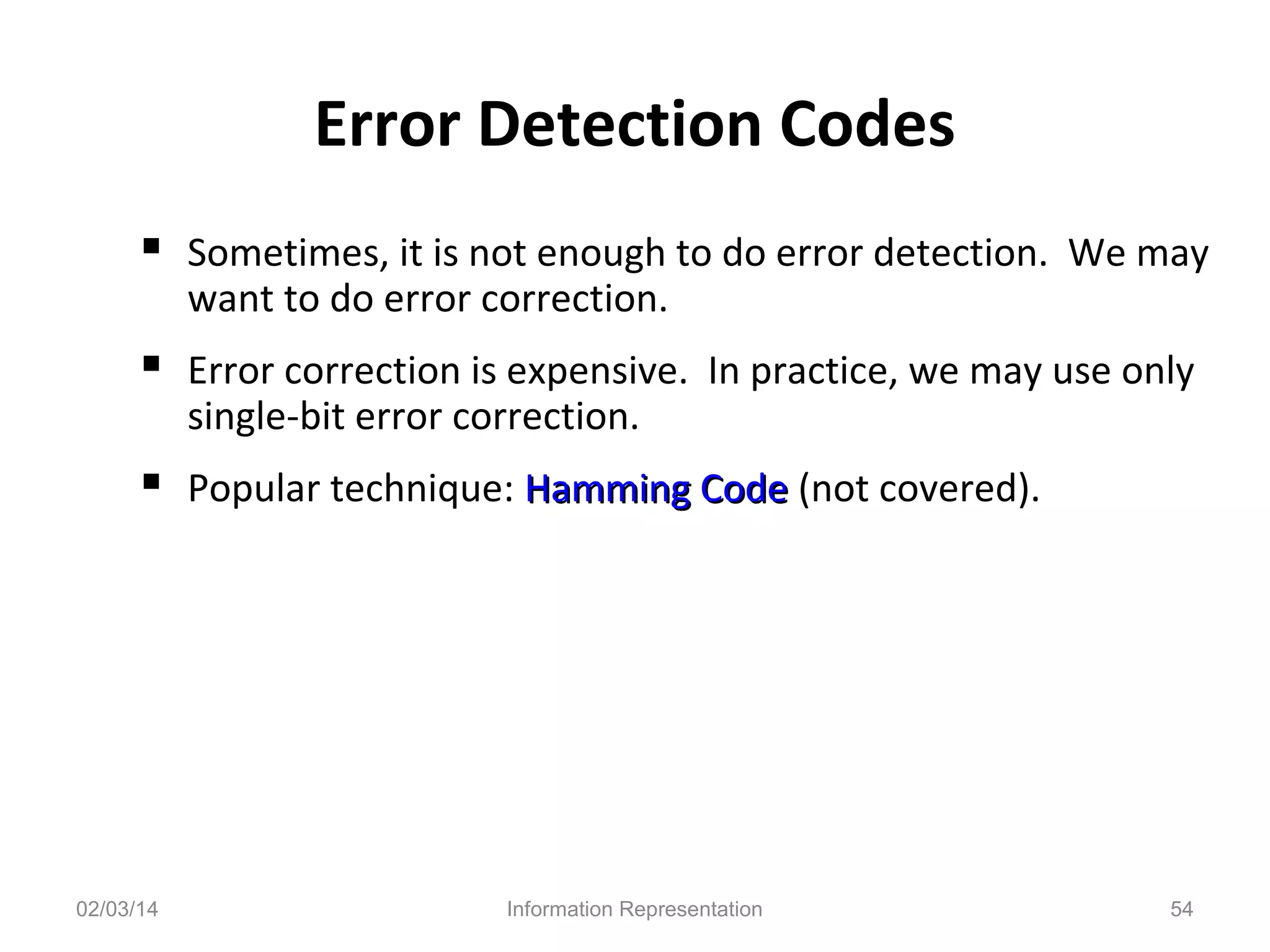 Error Detection Codes
 Sometimes, it is not enough to do error detection. We may
want to do error correction.

 Error correction is expensive. In practice, we may use only
single-bit error correction.

 Popular technique: Hamming Code (not covered).

02/03/14

Information Representation

54

 