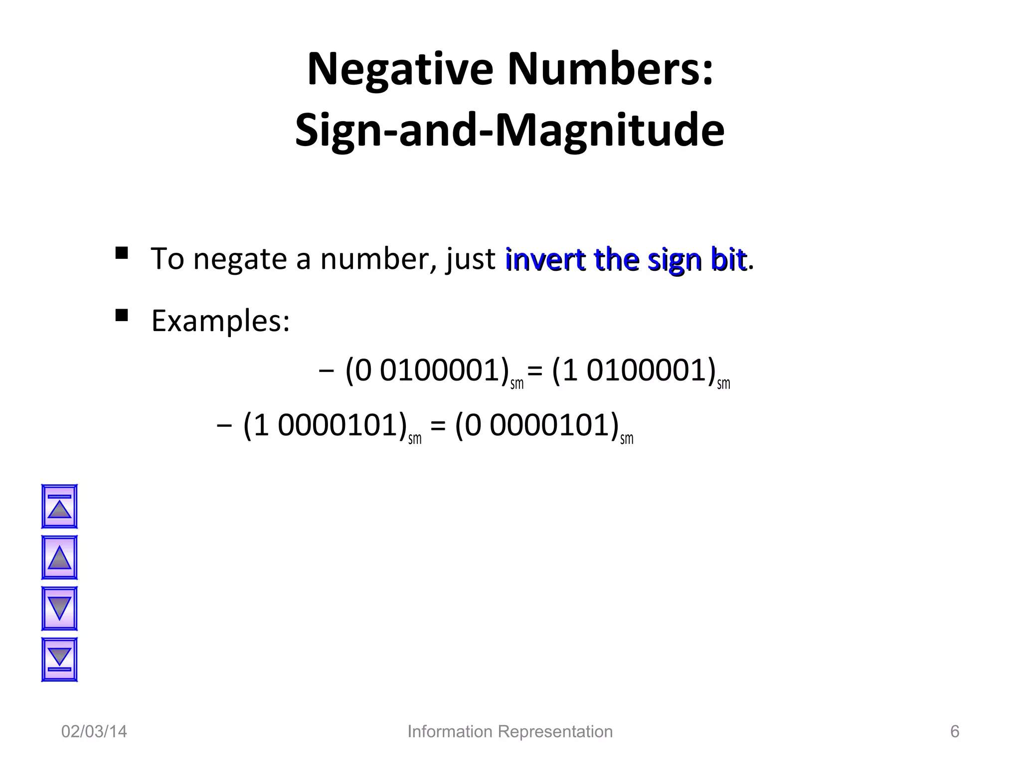 Negative Numbers:
Sign-and-Magnitude
 To negate a number, just invert the sign bit.
bit
 Examples:
- (0 0100001)sm = (1 0100001)sm
- (1 0000101)sm = (0 0000101)sm

02/03/14

Information Representation

6

 