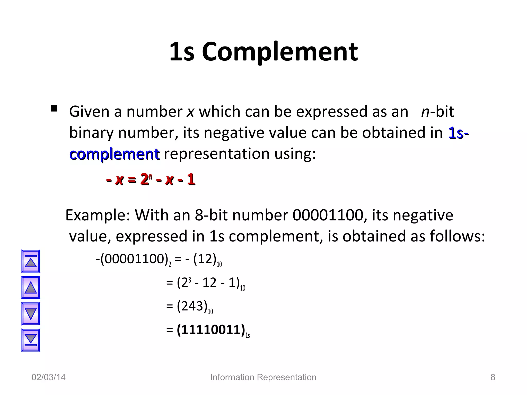 1s Complement
 Given a number x which can be expressed as an n-bit

binary number, its negative value can be obtained in 1scomplement representation using:
- x = 2n - x - 1

Example: With an 8-bit number 00001100, its negative
value, expressed in 1s complement, is obtained as follows:
-(00001100)2 = - (12)10
= (28 - 12 - 1)10
= (243)10
= (11110011)1s
02/03/14

Information Representation

8

 