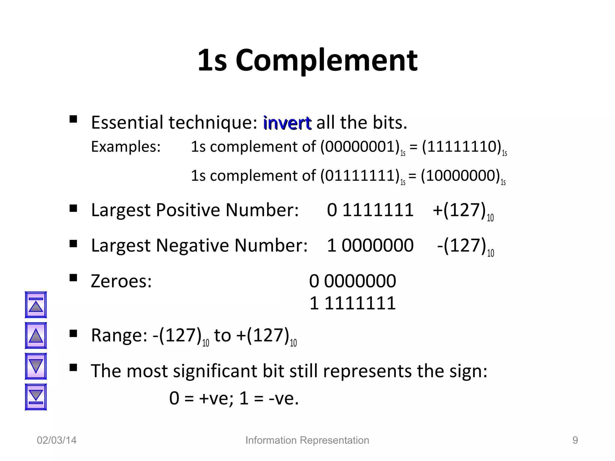 1s Complement
 Essential technique: invert all the bits.
Examples:

1s complement of (00000001)1s = (11111110)1s
1s complement of (01111111)1s = (10000000)1s

 Largest Positive Number: 0 1111111 +(127)10
 Largest Negative Number: 1 0000000 -(127)10
 Zeroes:
0 0000000
1 1111111

 Range: -(127)10 to +(127)10
 The most significant bit still represents the sign:
0 = +ve; 1 = -ve.
02/03/14

Information Representation

9

 