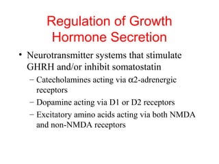 Regulation of Growth
Hormone Secretion
• Neurotransmitter systems that stimulate
GHRH and/or inhibit somatostatin
– Catecholamines acting via α2-adrenergic
receptors
– Dopamine acting via D1 or D2 receptors
– Excitatory amino acids acting via both NMDA
and non-NMDA receptors

 