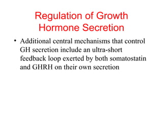 Regulation of Growth
Hormone Secretion
• Additional central mechanisms that control
GH secretion include an ultra-short
feedback loop exerted by both somatostatin
and GHRH on their own secretion

 