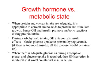 Growth hormone vs.
metabolic state
• When protein and energy intake are adequate, it is
appropriate to convert amino acids to protein and stimulate
growth. hence GH and insulin promote anabolic reactions
during protein intake
• During carbohydrate intake, GH antagonizes insulin
effects-- blocks glucose uptake to prevent hypoglycemia.
(if there is too much insulin, all the glucose would be taken
up).
• When there is adequate glucose as during absorptive
phase, and glucose uptake is required, then GH secretion is
inhibited so it won't counter act insulin action.

 