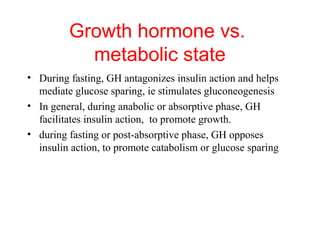 Growth hormone vs.
metabolic state
• During fasting, GH antagonizes insulin action and helps
mediate glucose sparing, ie stimulates gluconeogenesis
• In general, during anabolic or absorptive phase, GH
facilitates insulin action, to promote growth.
• during fasting or post-absorptive phase, GH opposes
insulin action, to promote catabolism or glucose sparing

 