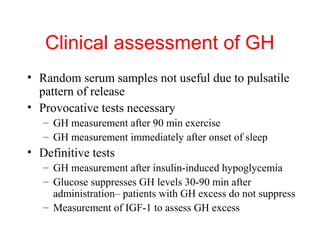 Clinical assessment of GH
• Random serum samples not useful due to pulsatile
pattern of release
• Provocative tests necessary
– GH measurement after 90 min exercise
– GH measurement immediately after onset of sleep

• Definitive tests
– GH measurement after insulin-induced hypoglycemia
– Glucose suppresses GH levels 30-90 min after
administration– patients with GH excess do not suppress
– Measurement of IGF-1 to assess GH excess

 
