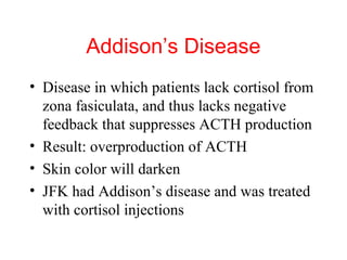 Addison’s Disease
• Disease in which patients lack cortisol from
zona fasiculata, and thus lacks negative
feedback that suppresses ACTH production
• Result: overproduction of ACTH
• Skin color will darken
• JFK had Addison’s disease and was treated
with cortisol injections

 