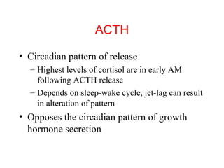 ACTH
• Circadian pattern of release
– Highest levels of cortisol are in early AM
following ACTH release
– Depends on sleep-wake cycle, jet-lag can result
in alteration of pattern

• Opposes the circadian pattern of growth
hormone secretion

 