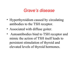 Grave’s disease
• Hyperthyroidism caused by circulating
antibodies to the TSH receptor.
• Associated with diffuse goiter.
• Autoantibodies bind to TSH receptor and
mimic the action of TSH itself leads to
persistent stimulation of thyroid and
elevated levels of thyroid hormones.

 