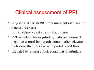 Clinical assessment of PRL
• Single basal serum PRL measurement sufficient to
determine excess
– PRL deficiency not a usual clinical concern

• PRL is only anterior pituitary with predominant
negative control by hypothalamus– often elevated
by lesions that interfere with portal blood flow.
• Elevated by primary PRL adenomas of pituitary

 