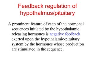 Feedback regulation of
hypothalmus/pituitary
A prominent feature of each of the hormonal
sequences initiated by the hypothalamic
releasing hormones is negative feedback
exerted upon the hypothalamic-pituitary
system by the hormones whose production
are stimulated in the sequence.

 