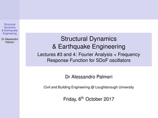 Structural
Dynamics
& Earthquake
Engineering
Dr Alessandro
Palmeri
Structural Dynamics
& Earthquake Engineering
Lectures #3 and 4: Fourier Analysis + Frequency
Response Function for SDoF oscillators
Dr Alessandro Palmeri
Civil and Building Engineering @ Loughborough University
Friday, 6th October 2017
 