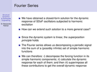 Structural
Dynamics
& Earthquake
Engineering
Dr Alessandro
Palmeri
Fourier Series
We have obtained a closed-form solution for the dynamic
response of SDoF oscillators subjected to harmonic
excitation
How can we extend such solution to a more general case?
Since the dynamic system is linear, the superposition
principle holds
The Fourier series allows us decomposing a periodic signal
into the sum of a (possibly inﬁnite) set of simple harmonic
functions
We can therefore: i) decompose the forcing function in its
simple harmonic components; ii) calculate the dynamic
response for each of them; and then iii) superimpose all
these contributions to get the overall dynamic response
 