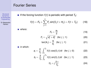 Structural
Dynamics
& Earthquake
Engineering
Dr Alessandro
Palmeri
Fourier Series
If the forcing function f(t) is periodic with period Tp:
f(t) = F0 +
n
j=1
Fj sin(Ωj t + Φj ) = f(t + Tp) (18)
where:
F0 =
a0
2
(19)
Fj = a2
j + b2
j (for j ≥ 1) (20)
tan(Φj ) =
aj
bj
(for j ≥ 1) (21)
in which:
aj =
2
Tp
Tp
0
f(t) cos(Ωj t) dt (for j ≥ 0) (22)
bj =
2
Tp
Tp
0
f(t) sin(Ωj t) dt (for j ≥ 1) (23)
Ωj = j
2 π
Tp
(24)
 