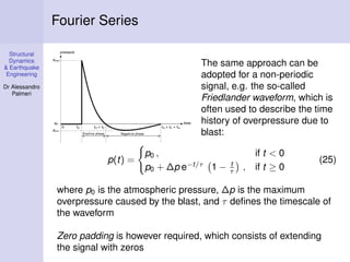 Structural
Dynamics
& Earthquake
Engineering
Dr Alessandro
Palmeri
Fourier Series
The same approach can be
adopted for a non-periodic
signal, e.g. the so-called
Friedlander waveform, which is
often used to describe the time
history of overpressure due to
blast:
p(t) =
p0 , if t < 0
p0 + ∆p e−t/τ
1 − t
τ , if t ≥ 0
(25)
where p0 is the atmospheric pressure, ∆p is the maximum
overpressure caused by the blast, and τ deﬁnes the timescale of
the waveform
Zero padding is however required, which consists of extending
the signal with zeros
 