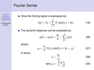 Structural
Dynamics
& Earthquake
Engineering
Dr Alessandro
Palmeri
Fourier Series
Once the forcing signal is expressed as:
f(t) = F0 +
n
j=1
Fj sin(Ωj t + Φj ) (18)
The dynamic response can be evaluated as:
u(t) = uh(t) +
F0
k
+
n
j=1
uj (t) (26)
where:
uj =
Fj
k
D(βj ) sin(Ωj t + Φj + ϕj ) (27)
in which:
βj =
Ωj
ω0
(28)
tan(ϕj ) =
2 ζ0 βj
1 − β2
j
(29)
 