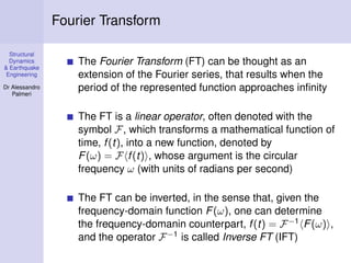 Structural
Dynamics
& Earthquake
Engineering
Dr Alessandro
Palmeri
Fourier Transform
The Fourier Transform (FT) can be thought as an
extension of the Fourier series, that results when the
period of the represented function approaches inﬁnity
The FT is a linear operator, often denoted with the
symbol F, which transforms a mathematical function of
time, f(t), into a new function, denoted by
F(ω) = F f(t) , whose argument is the circular
frequency ω (with units of radians per second)
The FT can be inverted, in the sense that, given the
frequency-domain function F(ω), one can determine
the frequency-domanin counterpart, f(t) = F−1 F(ω) ,
and the operator F−1 is called Inverse FT (IFT)
 