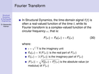 Structural
Dynamics
& Earthquake
Engineering
Dr Alessandro
Palmeri
Fourier Transform
In Structural Dynamics, the time-domain signal f(t) is
often a real-valued function of the time t, while its
Fourier transform is a complex-valued function of the
circular frequency ω, that is:
F(ω) = FR(ω) + ı FI(ω) (30)
where:
ı =
√
−1 is the imaginary unit
FR(ω) = F(ω) is the real part of F(ω)
FI(ω) = F(ω) is the imaginary part of F(ω)
|F(ω)| = F2
R(ω) + F2
I (ω) is the absolute value (or
modulus) of F(ω)
 