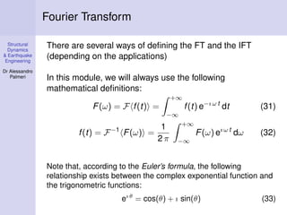 Structural
Dynamics
& Earthquake
Engineering
Dr Alessandro
Palmeri
Fourier Transform
There are several ways of deﬁning the FT and the IFT
(depending on the applications)
In this module, we will always use the following
mathematical deﬁnitions:
F(ω) = F f(t) =
+∞
−∞
f(t) e−ı ω t
dt (31)
f(t) = F−1
F(ω) =
1
2 π
+∞
−∞
F(ω) eı ω t
dω (32)
Note that, according to the Euler’s formula, the following
relationship exists between the complex exponential function and
the trigonometric functions:
eı θ
= cos(θ) + ı sin(θ) (33)
 