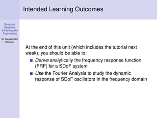 Structural
Dynamics
& Earthquake
Engineering
Dr Alessandro
Palmeri
Intended Learning Outcomes
At the end of this unit (which includes the tutorial next
week), you should be able to:
Derive analytically the frequency response function
(FRF) for a SDoF system
Use the Fourier Analysis to study the dynamic
response of SDoF oscillators in the frequency domain
 