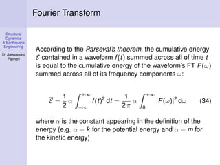 Structural
Dynamics
& Earthquake
Engineering
Dr Alessandro
Palmeri
Fourier Transform
According to the Parseval’s theorem, the cumulative energy
E contained in a waveform f(t) summed across all of time t
is equal to the cumulative energy of the waveform’s FT F(ω)
summed across all of its frequency components ω:
E =
1
2
α
+∞
−∞
f(t)2
dt =
1
2 π
α
+∞
0
|F(ω)|2
dω (34)
where α is the constant appearing in the deﬁnition of the
energy (e.g. α = k for the potential energy and α = m for
the kinetic energy)
 