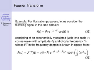 Structural
Dynamics
& Earthquake
Engineering
Dr Alessandro
Palmeri
Fourier Transform
Example: For illustration purposes, let us consider the
following signal in the time domain:
f(t) = F0 e−(t/τ)2
cos(Ω t) (35)
consisting of an exponentially modulated (with time scale τ)
cosine wave (with amplitude F0 and circular frequency Ω),
whose FT in the frequency domain is known in closed form:
F(ω) = F f(t) =
√
π τ F0 e−τ2 (ω2+Ω2)/4
cosh
1
2
Ω τ2
ω
(36)
 