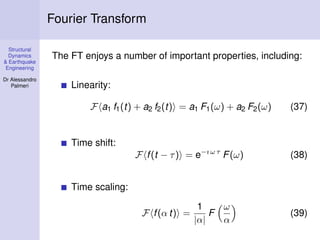 Structural
Dynamics
& Earthquake
Engineering
Dr Alessandro
Palmeri
Fourier Transform
The FT enjoys a number of important properties, including:
Linearity:
F a1 f1(t) + a2 f2(t) = a1 F1(ω) + a2 F2(ω) (37)
Time shift:
F f(t − τ) = e−ı ω τ
F(ω) (38)
Time scaling:
F f(α t) =
1
|α|
F
ω
α
(39)
 